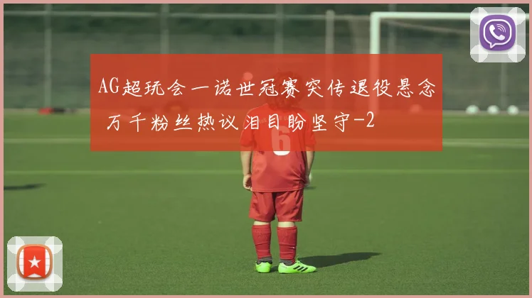 AG超玩会一诺世冠赛突传退役悬念 万千粉丝热议泪目盼坚守