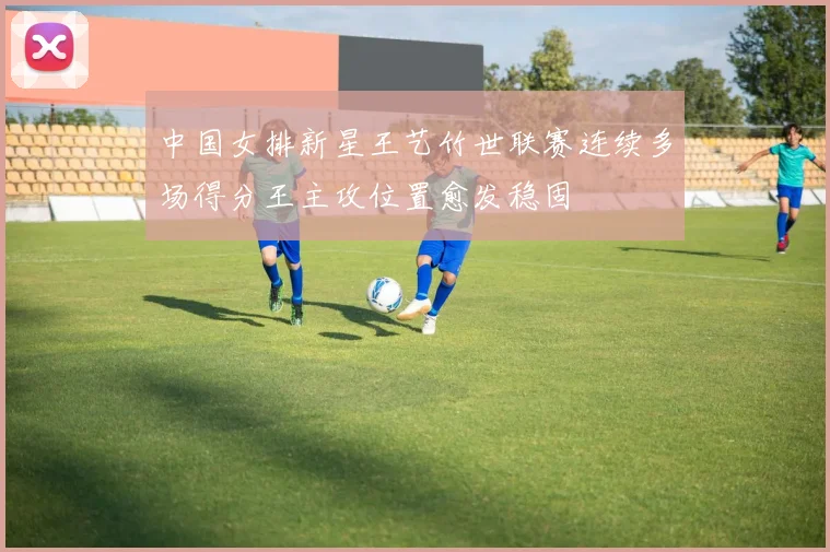 中国女排新星王艺竹世联赛连续多场得分王主攻位置愈发稳固
