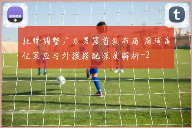 杜锋调整广东男篮首发布局 周琦高位策应与外援搭配深度解析