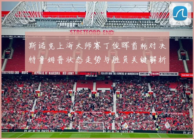 斯诺克上海大师赛丁俊晖首轮对决特鲁姆普状态走势与胜负关键解析