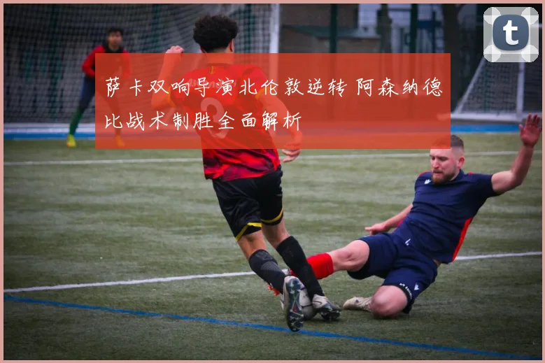 萨卡双响导演北伦敦逆转 阿森纳德比战术制胜全面解析