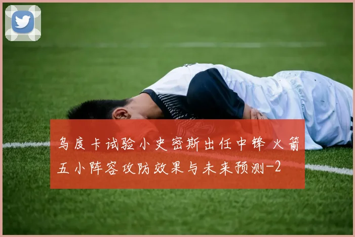乌度卡试验小史密斯出任中锋 火箭五小阵容攻防效果与未来预测