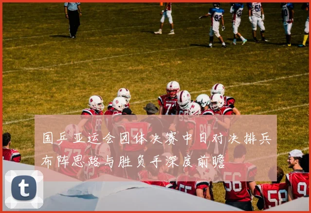 国乒亚运会团体决赛中日对决排兵布阵思路与胜负手深度前瞻