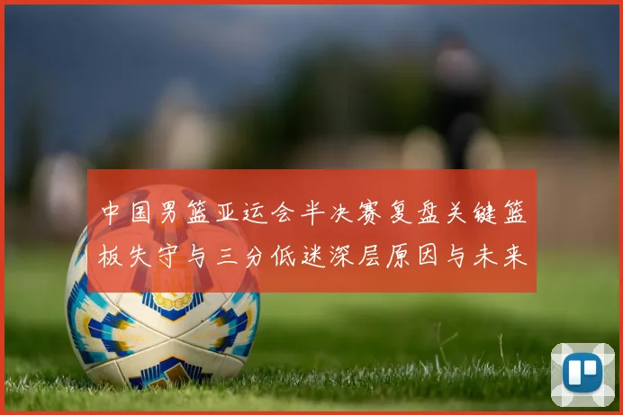 中国男篮亚运会半决赛复盘关键篮板失守与三分低迷深层原因与未来启示