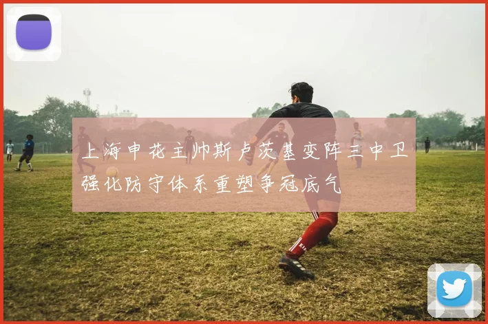 上海申花主帅斯卢茨基变阵三中卫强化防守体系重塑争冠底气