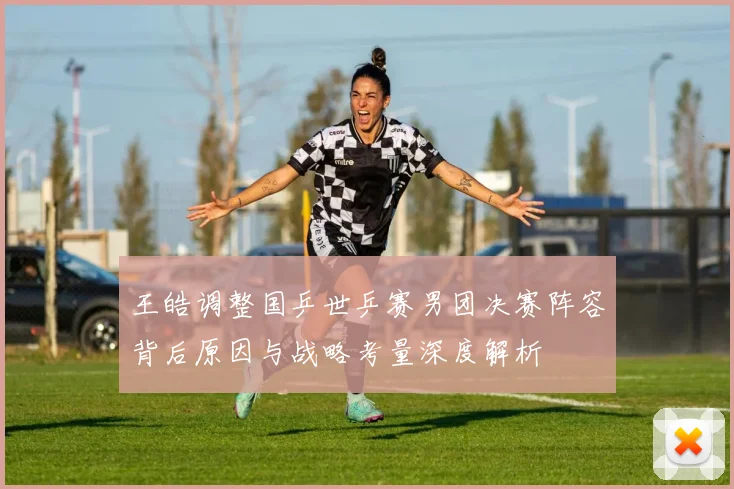 王皓调整国乒世乒赛男团决赛阵容背后原因与战略考量深度解析