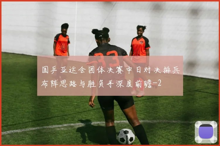 国乒亚运会团体决赛中日对决排兵布阵思路与胜负手深度前瞻
