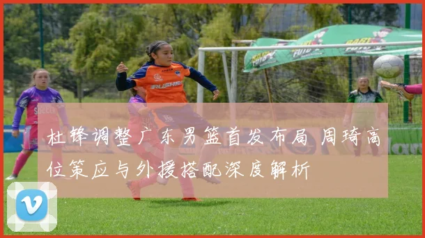杜锋调整广东男篮首发布局 周琦高位策应与外援搭配深度解析
