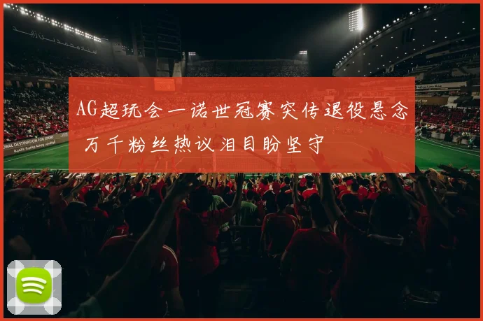 AG超玩会一诺世冠赛突传退役悬念 万千粉丝热议泪目盼坚守