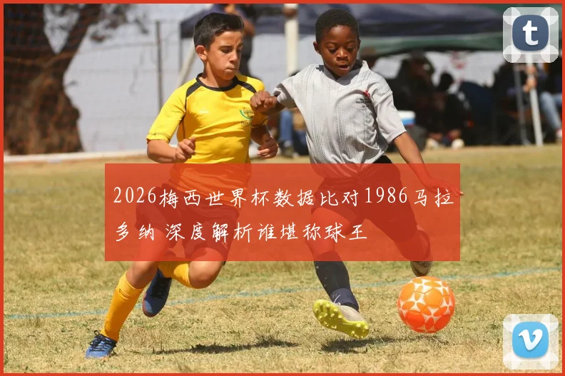 2026梅西世界杯数据比对1986马拉多纳 深度解析谁堪称球王